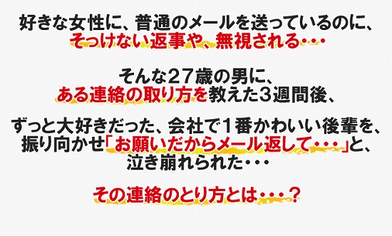好きな女性に、普通のメールを送っているのに、そっけない返事や、無視される・・・そんな２７歳の男に、ある連絡の取り方を教えた３週間後、ずっと大好きだった、会社で１番かわいい後輩を、振り向かせ「お願いだからメール返して・・・」と、泣き崩れられた・・・その連絡の取り方とは・・・？